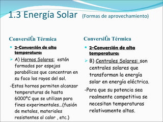 1.3 Energía Solar  (Formas de aprovechamiento) Conversión Térmica Conversión Térmica 2-Conversión de alta temperatura: A)  Hornos Solares:   están formados por espejos parabólicos que concentran en su foco los rayos del sol. -Estos hornos permiten alcanzar temperaturas de hasta 6000ºC que se utilizan para fines experimentales...(fusión de metales, materiales resistentes al calor , etc.) 2-Conversión de alta temperatura: B)  Centrales Solares:  son centrales solares que transforman la energía solar en energía eléctrica.  -Para que su potencia sea realmente competitiva se necesitan temperaturas relativamente altas. 