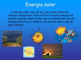 Energia solar
  A energia solar vem do sol, que é uma fonte de
energia inesgotável. Para utilizar-se esta energia há
painéis solares. Mais tarde vem a transformar-se em
energia eléctrica e térmica, de acordo com o que se
quer utilizar.
 