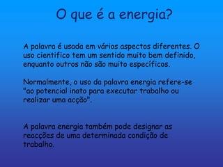 O que é a energia?

A palavra é usada em vários aspectos diferentes. O
uso cientifico tem um sentido muito bem definido,
enquanto outros não são muito específicos.

Normalmente, o uso da palavra energia refere-se
"ao potencial inato para executar trabalho ou
realizar uma acção".


A palavra energia também pode designar as
reacções de uma determinada condição de
trabalho.
 