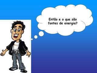 Então e o que são
fontes de energia?
 