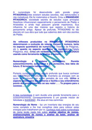 A
numerologia
foi
desenvolvida
pelo
grande
grego
PITAGORAS(antes existiam estudos secretos, não estruturados e
não metodicos). Ele foi matematico e filosofo. Criou a IRMANDADE
PITAGORICA, sociedade secreta de estudos cujos principios
filosoficos influenciaram especialmente o pensamento de Platão e
Aristoteles e ainda hoje possuem grande importancia. Sua
influencia foi uma das maiores que registra a historia do
pensamento antigo. Apesar de profundo, PITAGORAS foi tão
discreto em sua obra que tudo que sabemos dele vem dos escritos
de Platão.
As reflexoes produzidas na IRMANDADE PITAGORICA
determinaram a evolução da relação homem X numero, tanto
no aspecto quantitativo do numero(veja Teorema de Pitagoras,
etc ), quanto no aspecto qualitativo do numero(veja Tabela
Pitagorica, etc) . Criou um verdadeiro TRATADO PSICOLOGICO
usando como ferramenta de analise o numero.
Numerologia
é
sistema
psicologico.
Permite
autoconhecimento, autoanalise e por acrescimo, boa ideia do
futuro. É ferramenta indispensavel !
Portanto numerologia é um estudo profundo que busca conhecer
seu ENDEREÇO PSICOLOGICO. Inventaria as energias com as
quais voce convive nos varios periodos de sua vida. Utiliza o
aspecto psicologico dos numeros e facilita o seu entendimento
previo dos acontecimentos ao seu redor . . . Te prepara para o
sucesso. . . .

A boa numerologia é sem duvida uma grande ferramenta para o
autoconhecimento. Consequentemente é um grande indutor de
felicidade e SUCESSO . Ela atua em tres caminhos:
Numerologia do Nome - faz um inventario das energias do seu
nome completo e lhe traz conselhos úteis para colocar estas
energias para trabalharem por vc. Conheça mais sobre numerologia
do nome lendo neste link sobre analise objetiva de nomes,
analisecompleta de nomes e analise do bebê, analise de
assinatura, sinastria

 