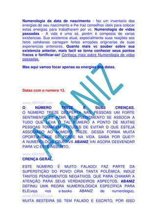 Numerologia da data de nascimento - faz um inventario das
energias do seu nascimento e lhe traz conselhos úteis para colocar
estas energias para trabalharem por vc. Numerologia de vidas
passadas - A vida é uma só, porém é composta de varias
existencias. Sua existencia atual, especialmente suas reações aos
fatos cotidianos carregam fortes emoções originarias de suas
experiencias anteriores. Quanto mais vc souber sobre sua
existencia anterior, mais facil se torna conhecer seus pontos
fracos e fortificar-se! Conheça mais sobre Numerologia de vidas
passadas.
Mas aqui vamos focar apenas as energias das datas.

Datas com o numero 13.
www.ABANIZ.com
O
NÚMERO
TREZE
E
SUAS
CRENÇAS.
O NÚMERO TREZE DESPERTA NAS PESSOAS UM FORTE
SENTIMENTO DE AZAR. ESTE SENTIMENTO SE ASSOCIA A
TUDO QUE LEVA O TAL NÚMERO A PONTO DE MUITAS
PESSOAS TOMAREM ATITUDES DE EVITAR O QUE ESTEJA
ASSOCIADO AO NÚMERO TREZE. DESSA FORMA MUITA
OPORTUNIDADE SE PERDE NA VIDA. SAIBA POR QUE!?!
A NUMEROLOGIA OBJETIVA ABANIZ VAI AGORA DESVENDAR
PARA VC ESTE ASSUNTO.
www.ABANIZ.com
CRENÇA GERAL.
ESTE NÚMERO É MUITO FALADO! FAZ PARTE DA
SUPERSTIÇÃO DO POVO! CRIA TANTA POLÊMICA, INDUZ
TANTOS PENSAMENTOS NEGATIVOS, QUE PARA CHAMAR A
ATENÇÃO PARA SEUS VERDADEIROS ASPECTOS, ABANIZ
DEFINIU UMA REGRA NUMEROLÓGICA ESPECÍFICA PARA
ELE(veja
nos
e-books
ABANIZ
de
numerologia).
www.ABANIZ.com
MUITA BESTEIRA SE TEM FALADO E ESCRITO, POR ISSO

 