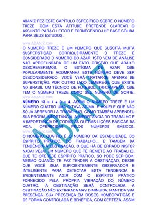 ABANIZ FEZ ESTE CAPÍTULO ESPECÍFICO SOBRE O NÚMERO
TREZE. COM ESTA ATITUDE PRETENDE CLAREAR O
ASSUNTO PARA O LEITOR E FORNECENDO-LHE BASE SÓLIDA
PARA SEUS ESTUDOS.
www.ABANIZ.com
O NÚMERO TREZE É UM NÚMERO QUE SUSCITA MUITA
SUSPERSTIÇÃO.
CORRIQUEIRAMENTE
O
TREZE
É
CONSIDERADO O NÚMERO DO AZAR. ISTO VEM DE ANÁLISE
NÃO APROFUNDADA DE UM FATO CRISTÃO QUE ABAIXO
DESCREVEREMOS.
O
ESTÍGMA
DE
AZAR
QUE
POPULARMENTE ACOMPANHA ESTE NÚMERO DEVE SER
DESCONSIDERADO. VOCÊ VERÁ TRATAR-SE APENAS DE
SUPERSTIÇÃO. POR OUTRO LADO LEMBRE-SE QUE EXISTE
NO BRASIL UM TÉCNICO DE FUTEBOL, TRI-CAMPEÃO, QUE
TEM O NÚMERO TREZE COMO SEU NÚMERO DE SORTE.
www.ABANIZ.com
NÚMERO 13 = 1 + 3 = 4. ASSIM O NÚMERO TREZE É UM
NÚMERO QUATRO UMA OITAVA ACIMA. É AQUELE QUE NÃO
SÓ JÁ APRENDEU A TRABALHAR, COMO TAMBÉM APRENDEU
SUA PRÓRIA IMPORTANCIA, A IMPORTANCIA DO TRABALHO E
A IMPORTANCIA DE TODAS AS OUTRAS LIÇÕES BÁSICAS DA
VIDA,
OFERECIDAS
PELOS
NÚMEROS
BÁSICOS.
www.ABANIZ.com
O NÚMERO QUATRO É O NÚMERO DA ESTABILIDADE, DO
ESPÍRITO PRÁTICO, DO TRABALHO... E TAMBÉM DA
TENDÊNCIA À OBSTINAÇÃO. O QUE HÁ DE ERRADO NISTO?
NADA! VEJA: UM NÚMERO QUE TE REMETE AO TRABALHO,
QUE TE OFERECE ESPÍRITO PRATICO, SÓ PODE SER BOM.
MESMO QUANDO TE FAZ TENDER À OBSTINAÇÃO, DESDE
QUE VOCÊ SEJA SUFICIENTEMENTE OBSERVADOR E
INTELIGENTE PARA DETECTAR ESTA TENDENCIA E
EVIDENTEMENTE AGIR COM O ESPÍRITO PRÁTICO
FORNECIDO PELA PRÓPRIA VIBRAÇÃO DO NÚMERO
QUATRO,
A
OBSTINAÇÃO
SERÁ
CONTROLADA.
A
OBSTINAÇÃO NÃO EXTIRPADA MAS DIMINUIDA. MANTIDA SUA
PRESENÇA. SUA PRESENÇA EM DOSES HOMEOPATICAS E
DE FORMA CONTROLADA É BENÉFICA, COM CERTEZA. ASSIM

 