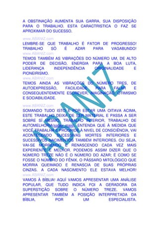 A OBSTINAÇÃO AUMENTA SUA GARRA, SUA DISPOSIÇÃO
PARA O TRABALHO. ESTA CARACTRISTICA O FAZ SE
APROXIMAR DO SUCESSO.
www.ABANIZ.com
LEMBRE-SE QUE TRABALHO É FATOR DE PROGRESSO!
TRABALHO
SÓ
É
AZAR
PARA
VAGABUNDO!
www.ABANIZ.com
TEMOS TAMBÉM AS VIBRAÇÕES DO NÚMERO UM, DE ALTO
PODER DE DECISÃO, ENERGIA PARA A BOA LUTA,
LIDERANÇA
INDEPENDÊNCIA
ORIGINALIDADE
E
PIONEIRISMO.
www.ABANIZ.com
TEMOS AINDA AS VIBRAÇÕES DO NÚMERO TRES, DE
AUTOEXPRESSÃO,
FACILIDADE
PARA
FALAR
E
CONSEQUENTEMENTE ESCREVER, IMAGINAÇÃO, OTIMISMO
E SOCIABILIDADE.
www.ABANIZ.com
SOMANDO TUDO ISTO E POR ESTAR UMA OITAVA ACIMA,
ESTE TRABALHO DEIXA DE SER MATERIAL E PASSA A SER
SOBRE SÍ MESMO, TRABALHO INTERIOR, TRABALHO DE
AUTOMELHORIA(saber mais). ENTENDA QUE À MEDIDA QUE
VOCÊ TRABALHA E PROGRIDE À NIVEL DE CONSCIÊNCIA, VAI
ACONTECENDO SUCESSIVAS MORTES INTERIORES E
SUCESSIVOS NACIMENTOS TAMBÉM INTERIORES. OU SEJA,
VAI-SE MORRENDO E RENASCENDO CADA VEZ MAIS
EXPERIENTE E MELHOR. PODEMOS ASSIM DIZER QUE O
NÚMERO TREZE NÃO É O NÚMERO DO AZAR; É COMO SE
FOSSE O NÚMERO DO FÊNIX, O PÁSSARO MITOLÓGICO QUE
MORRIA QUEIMADO E RENASCIA DE SUAS PRÓPRIAS
CINZAS. A CADA NASCIMENTO ELE ESTAVA MELHOR!
www.ABANIZ.com
VAMOS À BÍBLIA! AQUÍ VAMOS APRESENTAR UMA ANÁLISE
POPULAR, QUE TUDO INDICA FOI A GERADORA DA
SUPERSTIÇÃO SOBRE O NÚMERO TREZE. VAMOS
APRESENTAR TAMBÉM A POSIÇÃO INTERPRETADA DA
BÍBLIA,
POR
UM
ESPECIALISTA.

 