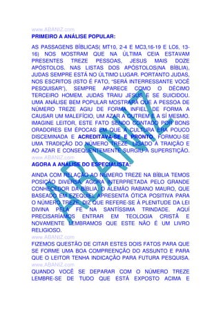 www.ABANIZ.com
PRIMEIRO A ANÁLISE POPULAR:
AS PASSAGENS BÍBLICAS( MT10, 2-4 E MC3,16-19 E LC6, 1316) NOS MOSTRAM QUE NA ÚLTIMA CEIA ESTAVAM
PRESENTES
TREZE
PESSOAS, JESUS
MAIS
DOZE
APÓSTOLOS. NAS LISTAS DOS APÓSTOLOS(NA BÍBLIA),
JUDAS SEMPRE ESTÁ NO ÚLTIMO LUGAR. PORTANTO JUDAS,
NOS ESCRITOS (ISTO É FATO, “SERÁ INTERRESSANTE VOCÊ
PESQUISAR”), SEMPRE APARECE COMO O DÉCIMO
TERCEIRO HOMEM. JUDAS TRAIU JESUS E SE SUICIDOU.
UMA ANÁLISE BEM POPULAR MOSTRARÁ QUE A PESSOA DE
NÚMERO TREZE AGIU DE FORMA INFIEL, DE FORMA A
CAUSAR UM MALEFÍCIO, UM AZAR A OUTREM E A SÍ MESMO.
IMAGINE LEITOR, ESTE FATO SENDO CONTADO POR BONS
ORADORES EM ÉPOCAS EM QUE A CULTURA ERA POUCO
DISCEMINADA E ACREDITAVA-SE E PRONTO. FORMOU-SE
UMA TRADIÇÃO DO NÚMERO TREZE LIGADO À TRAIÇÃO E
AO AZAR E CONSEQUENTEMENTE SURGIU A SUPERSTIÇÃO.
www.ABANIZ.com
AGORA A ANÁLISE DO ESPECIALISTA:
AINDA COM RELAÇÃO AO NÚMERO TREZE NA BÍBLIA TEMOS
POSIÇÃO DIVERSA, AGORA INTERPRETADA PELO GRANDE
CONHECEDOR DA BÍBLIA, O ALEMÃO RABANO MAURO, QUE
BASEADO EM EZEQUIEL APRESENTA ÓTICA POSITIVA PARA
O NÚMERO TREZE. DIZ QUE REFERE-SE À PLENITUDE DA LEI
DIVINA PELA FÉ NA SANTÍSSIMA TRINDADE. AQUÍ
PRECISARÍAMOS ENTRAR EM TEOLOGIA CRISTÃ E
NOVAMENTE LEMBRAMOS QUE ESTE NÃO É UM LIVRO
RELIGIOSO.
www.ABANIZ.com
FIZEMOS QUESTÃO DE CITAR ESTES DOIS FATOS PARA QUE
SE FORME UMA BOA COMPREENÇÃO DO ASSUNTO E PARA
QUE O LEITOR TENHA INDICAÇÃO PARA FUTURA PESQUISA.
www.ABANIZ.com
QUANDO VOCÊ SE DEPARAR COM O NÚMERO TREZE
LEMBRE-SE DE TUDO QUE ESTÁ EXPOSTO ACIMA E

 