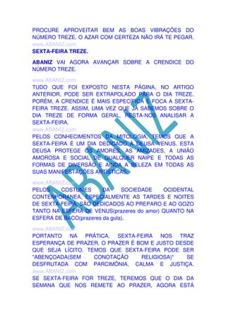 PROCURE APROVEITAR BEM AS BOAS VIBRAÇÕES DO
NÚMERO TREZE. O AZAR COM CERTEZA NÃO IRÁ TE PEGAR.
www.ABANIZ.com
SEXTA-FEIRA TREZE.
ABANIZ VAI AGORA AVANÇAR SOBRE A CRENDICE DO
NÚMERO TREZE.
www.ABANIZ.com
TUDO QUE FOI EXPOSTO NESTA PÁGINA, NO ARTIGO
ANTERIOR, PODE SER EXTRAPOLADO PARA O DIA TREZE.
PORÉM, A CRENDICE É MAIS ESPECÍFICA E FOCA A SEXTAFEIRA TREZE. ASSIM, UMA VEZ QUE JÁ SABEMOS SOBRE O
DIA TREZE DE FORMA GERAL, RESTA-NOS ANALISAR A
SEXTA-FEIRA.
www.ABANIZ.com
PELOS CONHECIMENTOS DA MITOLOGIA, TEMOS QUE A
SEXTA-FEIRA É UM DIA DEDICADO À DEUSA VENUS. ESTA
DEUSA PROTEGE OS AMORES, AS AMIZADES, A UNIÃO
AMOROSA E SOCIAL DE QUALQUER NAIPE E TODAS AS
FORMAS DE DIVERSÃO E AINDA A BELEZA EM TODAS AS
SUAS MANIFESTAÇÕES ARTÍSTICAS.
www.ABANIZ.com
PELOS
COSTUMES
DA
SOCIEDADE
OCIDENTAL
CONTENPORANEA, ESPECIALMENTE AS TARDES E NOITES
DE SEXTA-FEIRA, SÃO DEDICADOS AO PREPARO E AO GOZO
TANTO NA ESFERA DE VENUS(prazeres do amor) QUANTO NA
ESFERA DE BACO(prazeres da gula).
www.ABANIZ.com
PORTANTO NA PRÁTICA, SEXTA-FEIRA NOS TRAZ
ESPERANÇA DE PRAZER. O PRAZER É BOM E JUSTO DESDE
QUE SEJA LÍCITO. TEMOS QUE SEXTA-FEIRA PODE SER
"ABENÇOADA(SEM
CONOTAÇÃO
RELIGIOSA)"
SE
DESFRUTADA COM PARCIMÔNIA, CALMA E JUSTIÇA.
www.ABANIZ.com
SE SEXTA-FEIRA FOR TREZE, TEREMOS QUE O DIA DA
SEMANA QUE NOS REMETE AO PRAZER, AGORA ESTÁ

 