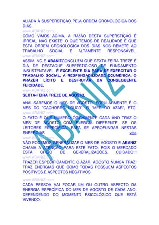 ALIADA À SUSPERSTIÇÀO PELA ORDEM CRONOLÓGICA DOS
DIAS.
www.ABANIZ.com
COMO VIMOS ACIMA, A RAZÃO DESTA SUPERSTIÇÃO É
IRREAL, NÃO EXISTE! O QUE TEMOS DE REALIDADE É QUE
ESTA ORDEM CRONOLÓGICA DOS DIAS NOS REMETE AO
TRABALHO
SOCIAL
E
ALTAMENTE
RESPONSÁVEL.
www.ABANIZ.com
ASSIM, VC E ABANIZCONCLUEM QUE SEXTA-FEIRA TREZE É
DIA DE DESTAQUE SUPERSTICIOSO DE FUNDAMENTO
INSUSTENTAVEL. É EXCELENTE DIA PARA SE EXERCITAR O
TRABALHO SOCIAL, A RESPONSABILIDADE ECUMÊNICA, O
PRAZER LÍCITO E DESFRUTAR DA CONSEQUENTE
FEICIDADE.
www.ABANIZ.com
SEXTA-FEIRA TREZE DE AGOSTO.
ANALISAREMOS O MES DE AGOSTO. POPULARMENTE É O
MES DO "CACHORRO LOUCO", O "MES DO AZAR", ETC.
www.ABANIZ.com
O FATO É QUE NUMEROLÓGICAMENTE CADA ANO TRAZ O
MES DE AGOSTO COM ENERGIA DIFERENTE. SE OS
LEITORES ESPECÍFICA. PARA SE APROFUNDAR NESTAS
ENEERGIAS
veja
www.ABANIZ.com
NÃO PODEMOS GENERALIZAR O MES DE AGOSTO E ABANIZ
CHAMA A ATENÇÃO PARA ESTE FATO, POIS O MERCADO
ESTÁ
CHEIO
DE
GENERALIZAÇÕES.
CUIDADO!!!
www.ABANIZ.com
TRAZER ESPECIFICAMENTE O AZAR, AGOSTO NUNCA TRAZ!
TRAZ ENERGIAS QUE COMO TODAS POSSUEM ASPECTOS
POSITIVOS E ASPECTOS NEGATIVOS.
www.ABANIZ.com
CADA PESSOA VAI FOCAR UM OU OUTRO ASPECTO DA
ENERGIA ESPECÍFICA DO MES DE AGOSTO DE CADA ANO,
DEPENDENDO DO MOMENTO PSICOLÓGICO QUE ESTÁ
VIVENDO.

 
