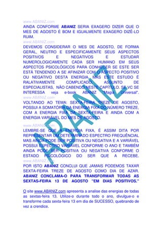 www.ABANIZ.com
AINDA CONFORME ABANIZ SERIA EXAGERO DIZER QUE O
MES DE AGOSTO É BOM E IGUALMENTE EXAGERO DIZÊ-LO
RUIM.
www.ABANIZ.com
DEVEMOS CONSIDERAR O MES DE AGOSTO, DE FORMA
GERAL, NEUTRO E ESPECIFICAMENTE SEUS ASPECTOS
POSITIVOS
E
NEGATIVOS
E
ESTUDAR
NUMEROLOGICAMENTE CADA SER HUMANO EM SEUS
ASPECTOS PSICOLÓGICOS PARA CONHECER SE ESTE SER
ESTÁ TENDENDO A SE AFINIZAR COM O ASPECTO POSITIVO
OU NEGATIVO DESTA ENERGIA. MAS ESTE ESTUDO É
RALATIVAMENTE
COMPLICADO,
ASSUNTO
DE
ESPECIALISTAS, NÃO CABENDO NESTE CAPÍTULO. SE VC SE
INTERESSA
veja
e-book
ABANIZ
"Magia
Universal".
www.ABANIZ.com
VOLTANDO AO TEMA: SEXTA-FEIRA TREZE DE AGOSTO,
POSSUI A SOMATÓRIA DA ENERGIA FIXA DO NÚMERO TREZE,
COM A ENERGIA FIXA DA SEXTA-FEIRA E AINDA COM A
ENERGIA VARIÁVEL DO MES DE AGOSTO.
www.ABANIZ.com
LEMBRE-SE QUE A ENERGIA FIXA, É ASSIM DITA POR
REPRESENTAR UM DETERMINADO ESPECTRO FREQUÊNCIAL
MAS AINDA PODE SER POSITIVA OU NEGATIVA E A VARIÁVEL
POSSUI ESPECTRO VARIÁVEL CONFORME O ANO E TAMBÉM
AINDA PODE SER POSITIVA OU NEGATIVA CONFORME O
ESTADO PSICOLÓGICO DO SER QUE A RECEBE.
www.ABANIZ.com
POR ISTO ABANIZ CONCLUI QUE JAMAIS PODEMOS TAXAR
SEXTA-FEIRA TREZE DE AGOSTO COMO DIA DE AZAR.
ABANIZ CONCLAMA-O PARA TRANSFORMAR TODAS AS
SEXTAS-FEIRA 13 DE AGOSTO "EM DIAS POSITIVOS."
O site www.ABANIZ.com apresenta a analise das energias de todas
as sextas-feira 13. Utilize-o durante todo o ano, divulgue-o e
transforme cada sexta-feira 13 em dia de SUCESSO, quebrando de
vez a crendice.

 