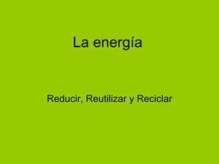 La energía Reducir, Reutilizar y Reciclar 