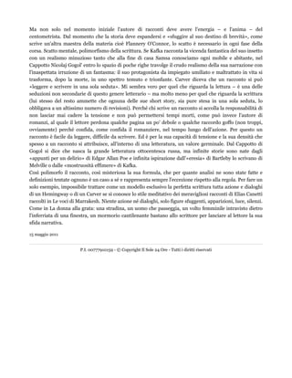 Ma non solo nel momento iniziale l'autore di racconti deve avere l'energia – e l'anima – del 
centometrista. Dal momento che la storia deve espandersi e «sfuggire al suo destino di brevità», come 
scrive un'altra maestra della materia cioè Flannery O'Connor, lo scatto è necessario in ogni fase della 
corsa. Scatto mentale, polimorfismo della scrittura. Se Kafka racconta la vicenda fantastica del suo insetto 
con un realismo minuzioso tanto che alla fine di casa Samsa conosciamo ogni mobile e abitante, nel 
Cappotto Nicolaj Gogol' entro lo spazio di poche righe travolge il crudo realismo della sua narrazione con 
l'inaspettata irruzione di un fantasma: il suo protagonista da impiegato umiliato e maltrattato in vita si 
trasforma, dopo la morte, in uno spettro temuto e trionfante. Carver diceva che un racconto si può 
«leggere e scrivere in una sola seduta». Mi sembra vero per quel che riguarda la lettura – è una delle 
seduzioni non secondarie di questo genere letterario – ma molto meno per quel che riguarda la scrittura 
(lui stesso del resto ammette che ognuna delle sue short story, sia pure stesa in una sola seduta, lo 
obbligava a un altissimo numero di revisioni). Perché chi scrive un racconto si accolla la responsabilità di 
non lasciar mai cadere la tensione e non può permettersi tempi morti, come può invece l'autore di 
romanzi, al quale il lettore perdona qualche pagina un po' debole o qualche raccordo goffo (non troppi, 
ovviamente) perché confida, come confida il romanziere, nel tempo lungo dell'azione. Per questo un 
racconto è facile da leggere, difficile da scrivere. Ed è per la sua capacità di tensione e la sua densità che 
spesso a un racconto si attribuisce, all'interno di una letteratura, un valore germinale. Dal Cappotto di 
Gogol si dice che nasca la grande letteratura ottocentesca russa, ma infinite storie sono nate dagli 
«appunti per un delirio» di Edgar Allan Poe e infinita ispirazione dall'«eresia» di Bartleby lo scrivano di 
Melville o dalle «mostruosità effimere» di Kafka. 
Così polimorfo il racconto, così misteriosa la sua formula, che per quante analisi ne sono state fatte e 
definizioni tentate ognuno è un caso a sé e rappresenta sempre l'eccezione rispetto alla regola. Per fare un 
solo esempio, impossibile trattare come un modello esclusivo la perfetta scrittura tutta azione e dialoghi 
di un Hemingway o di un Carver se si conosce lo stile meditativo dei meravigliosi racconti di Elias Canetti 
raccolti in Le voci di Marrakesh. Niente azione né dialoghi, solo figure sfuggenti, apparizioni, luce, silenzi. 
Come in La donna alla grata: una stradina, un uomo che passeggia, un volto femminile intravisto dietro 
l'inferriata di una finestra, un mormorio cantilenante bastano allo scrittore per lanciare al lettore la sua 
sfida narrativa. 
15 maggio 2011 
P.I. 00777910159 - © Copyright Il Sole 24 Ore - Tutti i diritti riservati 
