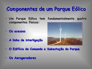 Componentes de um Parque Eólico Um Parque Eólico tem fundamentalmente quatro componentes físicos: Os acessos A linha de interligação O Edifício de Comando e Subestação do Parque Os Aerogeradores 