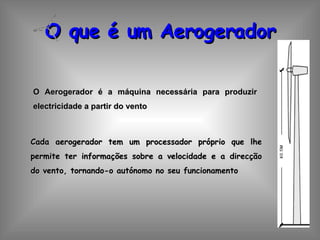 O que é um Aerogerador O Aerogerador é a máquina necessária para produzir electricidade a partir do vento Cada aerogerador tem um processador próprio que lhe permite ter informações sobre a velocidade e a direcção do vento, tornando-o autónomo no seu funcionamento  