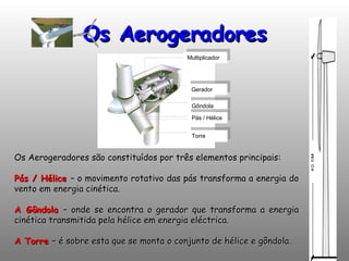 Os Aerogeradores Multiplicador Gerador Gôndola Pás / Hélice Torre Os Aerogeradores são constituídos por três elementos principais: Pás / Hélice   – o movimento rotativo das pás transforma a energia do vento em energia cinética. A Gôndola   – onde se encontra o gerador que transforma a energia cinética transmitida pela hélice em energia eléctrica. A Torre   – é sobre esta que se monta o conjunto de hélice e gôndola. 