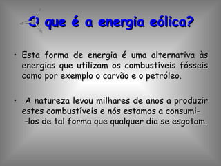 O que é a energia eólica? Esta forma de energia é uma alternativa às energias que utilizam os combustíveis fósseis como por exemplo o carvão e o petróleo. A natureza levou milhares de anos a produzir estes combustíveis e nós estamos a consumi-  -los de tal forma que qualquer dia se esgotam. 