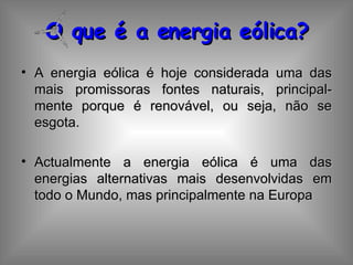 O que é a energia eólica? A energia eólica é hoje considerada uma das mais promissoras fontes naturais, principal-mente porque é renovável, ou seja, não se esgota. Actualmente a energia eólica é uma das energias alternativas mais desenvolvidas em todo o Mundo, mas principalmente na Europa 