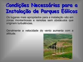 Condições Necessárias para a Instalação de Parques Eólicos Os lugares mais apropriados para a instalação são em zonas montanhosas e remotas sem obstáculos que originem turbulências. Geralmente a velocidade do vento aumenta com a altitude. 