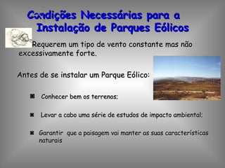 Condições Necessárias para a  Instalação de Parques Eólicos Requerem um tipo de vento constante mas não excessivamente forte. Antes de se instalar um Parque Eólico: Conhecer bem os terrenos; Levar a cabo uma série de estudos de impacto ambiental; Garantir  que a paisagem vai manter as suas características naturais 