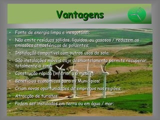 Fonte de energia limpa e inesgotável; Não emite resíduos sólidos, líquidos, ou gasosos / reduzem as emissões atmosféricas de poluentes; Instalação compatível com outros usos do solo; São instalações móveis cujo desmantelamento permite recuperar totalmente a zona; Construção rápida (inferior a 6 meses); Benefícios económicos para os Municípios; Criam novas oportunidades de empregos nas regiões; Atracção de turistas; Podem ser instalados em terra ou em água / mar; … Vantagens 