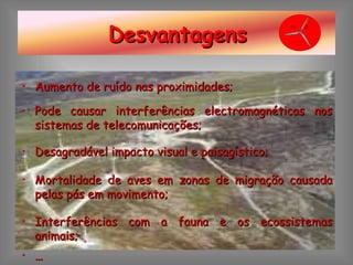 Aumento de ruído nas proximidades; Pode causar interferências electromagnéticas nos sistemas de telecomunicações; Desagradável impacto visual e paisagístico; Mortalidade de aves em zonas de migração causada pelas pás em movimento; Interferências com a fauna e os ecossistemas animais; … Desvantagens 