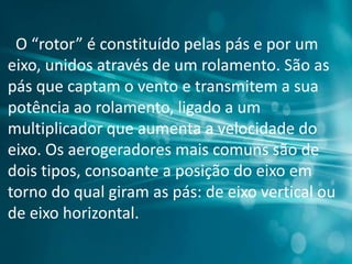 O “rotor” é constituído pelas pás e por um
eixo, unidos através de um rolamento. São as
pás que captam o vento e transmitem a sua
potência ao rolamento, ligado a um
multiplicador que aumenta a velocidade do
eixo. Os aerogeradores mais comuns são de
dois tipos, consoante a posição do eixo em
torno do qual giram as pás: de eixo vertical ou
de eixo horizontal.
 