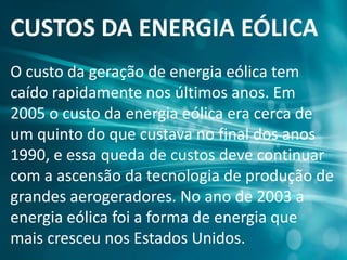 CUSTOS DA ENERGIA EÓLICA
O custo da geração de energia eólica tem
caído rapidamente nos últimos anos. Em
2005 o custo da energia eólica era cerca de
um quinto do que custava no final dos anos
1990, e essa queda de custos deve continuar
com a ascensão da tecnologia de produção de
grandes aerogeradores. No ano de 2003 a
energia eólica foi a forma de energia que
mais cresceu nos Estados Unidos.
 
