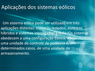 Aplicações dos sistemas eólicos
Um sistema eólico pode ser utilizado em três
aplicações distintas: sistemas isolados, sistemas
híbridos e sistemas interligados à rede. Os sistemas
obedecem a uma configuração básica, necessitam de
uma unidade de controle de potência e, em
determinados casos, de uma unidade de
armazenamento.
 