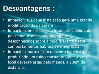 Desvantagens :
• Impacto visual: sua instalação gera uma grande
modificação da paisagem
• Impacto sobre as aves do local: principalmente
pelo choque delas nas pás, efeitos
desconhecidos sobre a modificação de seus
comportamentos habituais de migração
• Impacto sonoro: o som do vento bate nas pás
produzindo um ruído constante. As casas do
local deverão estar, pelo menos, a 200m de
distância.
 