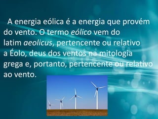 A energia eólica é a energia que provém
do vento. O termo eólico vem do
latim aeolicus, pertencente ou relativo
a Éolo, deus dos ventos na mitologia
grega e, portanto, pertencente ou relativo
ao vento.
 