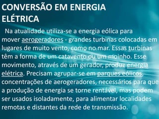 CONVERSÃO EM ENERGIA
ELÉTRICA
Na atualidade utiliza-se a energia eólica para
mover aerogeradores - grandes turbinas colocadas em
lugares de muito vento, como no mar. Essas turbinas
têm a forma de um catavento ou um moinho. Esse
movimento, através de um gerador, produz energia
elétrica. Precisam agrupar-se em parques eólicos,
concentrações de aerogeradores, necessários para que
a produção de energia se torne rentável, mas podem
ser usados isoladamente, para alimentar localidades
remotas e distantes da rede de transmissão.
 