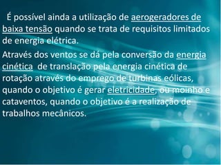 É possível ainda a utilização de aerogeradores de
baixa tensão quando se trata de requisitos limitados
de energia elétrica.
Através dos ventos se dá pela conversão da energia
cinética de translação pela energia cinética de
rotação através do emprego de turbinas eólicas,
quando o objetivo é gerar eletricidade, ou moinho e
cataventos, quando o objetivo é a realização de
trabalhos mecânicos.
 