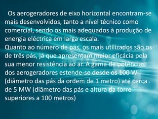 Os aerogeradores de eixo horizontal encontram-se
mais desenvolvidos, tanto a nível técnico como
comercial, sendo os mais adequados à produção de
energia eléctrica em larga escala.
Quanto ao número de pás, os mais utilizados são os
de três pás, já que apresentam maior eficácia pela
sua menor resistência ao ar. A gama de potências
dos aerogeradores estende-se desde os 100 W
(diâmetro das pás da ordem de 1 metro) até cerca
de 5 MW (diâmetro das pás e altura da torre
superiores a 100 metros)
 