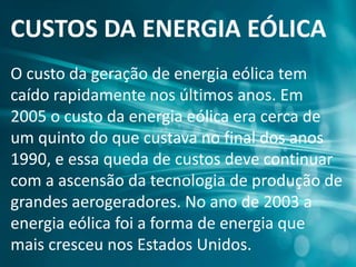 CUSTOS DA ENERGIA EÓLICA
O custo da geração de energia eólica tem
caído rapidamente nos últimos anos. Em
2005 o custo da energia eólica era cerca de
um quinto do que custava no final dos anos
1990, e essa queda de custos deve continuar
com a ascensão da tecnologia de produção de
grandes aerogeradores. No ano de 2003 a
energia eólica foi a forma de energia que
mais cresceu nos Estados Unidos.
 
