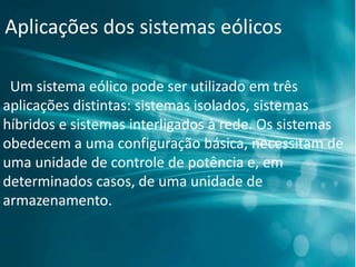 Aplicações dos sistemas eólicos
Um sistema eólico pode ser utilizado em três
aplicações distintas: sistemas isolados, sistemas
híbridos e sistemas interligados à rede. Os sistemas
obedecem a uma configuração básica, necessitam de
uma unidade de controle de potência e, em
determinados casos, de uma unidade de
armazenamento.
 