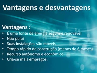 Vantagens e desvantagens
Vantagens :
• É uma fonte de energia segura e renovável
• Não polui
• Suas instalações são móveis
• Tempo rápido de construção (menos de 6 meses)
• Recurso autônomo e econômico
• Cria-se mais empregos.
 