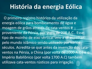 História da energia Eólica
O primeiro registro histórico da utilização da
energia eólica para bombeamento de água e
moagem de grãos através de cata-ventos é
proveniente da Pérsia, por volta de 200 A.C.. Esse
tipo de moinho de eixo vertical veio a se espalhar
pelo mundo islâmico sendo utilizado por vários
séculos. Acredita-se que antes da invenção dos cata-
ventos na Pérsia, a China (por volta de 2000 A.C.) e o
Império Babilônico (por volta 1700 A.C) também
utilizava cata-ventos rústicos para irrigação.
 
