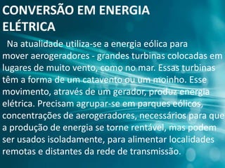 CONVERSÃO EM ENERGIA
ELÉTRICA
Na atualidade utiliza-se a energia eólica para
mover aerogeradores - grandes turbinas colocadas em
lugares de muito vento, como no mar. Essas turbinas
têm a forma de um catavento ou um moinho. Esse
movimento, através de um gerador, produz energia
elétrica. Precisam agrupar-se em parques eólicos,
concentrações de aerogeradores, necessários para que
a produção de energia se torne rentável, mas podem
ser usados isoladamente, para alimentar localidades
remotas e distantes da rede de transmissão.
 
