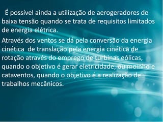 É possível ainda a utilização de aerogeradores de
baixa tensão quando se trata de requisitos limitados
de energia elétrica.
Através dos ventos se dá pela conversão da energia
cinética de translação pela energia cinética de
rotação através do emprego de turbinas eólicas,
quando o objetivo é gerar eletricidade, ou moinho e
cataventos, quando o objetivo é a realização de
trabalhos mecânicos.
 