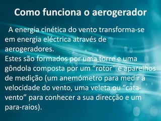 Como funciona o aerogerador
A energia cinética do vento transforma-se
em energia eléctrica através de
aerogeradores.
Estes são formados por uma torre e uma
gôndola composta por um “rotor” e aparelhos
de medição (um anemómetro para medir a
velocidade do vento, uma veleta ou “cata-
vento” para conhecer a sua direcção e um
para-raios).
 