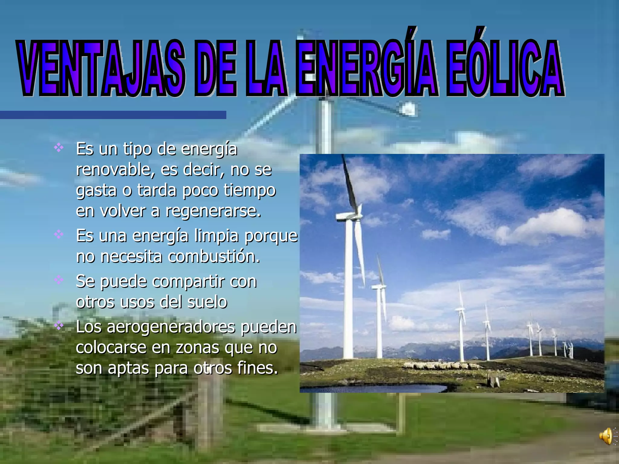 Es un tipo de energía renovable, es decir, no se gasta o tarda poco tiempo en volver a regenerarse. Es una energía limpia porque no necesita combustión. Se puede compartir con otros usos del suelo Los aerogeneradores pueden colocarse en zonas que no son aptas para otros fines. VENTAJAS DE LA ENERGÍA EÓLICA 
