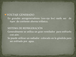 VOLTAJE GENERADO
En grandes aerogeneradores (100-150 kw) suele ser de
690v de corriente alterna trifásica.
SISTEMA DE REFRIGERACIÓN
Generalmente se utiliza un gran ventilador para enfriarlo
con aire.
Se puede utilizar un radiador colocado en la góndola para
ser enfriado por agua.
 