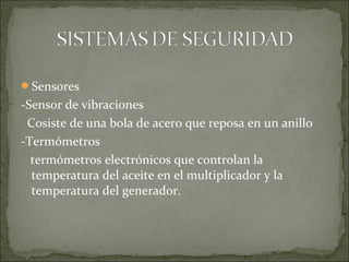 Sensores
-Sensor de vibraciones
Cosiste de una bola de acero que reposa en un anillo
-Termómetros
termómetros electrónicos que controlan la
temperatura del aceite en el multiplicador y la
temperatura del generador.
 