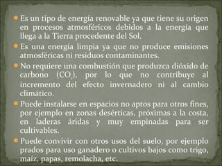 Es un tipo de energía renovable ya que tiene su origen
en procesos atmosféricos debidos a la energía que
llega a la Tierra procedente del Sol.
Es una energía limpia ya que no produce emisiones
atmosféricas ni residuos contaminantes.
No requiere una combustión que produzca dióxido de
carbono (CO2), por lo que no contribuye al
incremento del efecto invernadero ni al cambio
climático.
Puede instalarse en espacios no aptos para otros fines,
por ejemplo en zonas desérticas, próximas a la costa,
en laderas áridas y muy empinadas para ser
cultivables.
Puede convivir con otros usos del suelo, por ejemplo
prados para uso ganadero o cultivos bajos como trigo,
maíz, papas, remolacha, etc.
 
