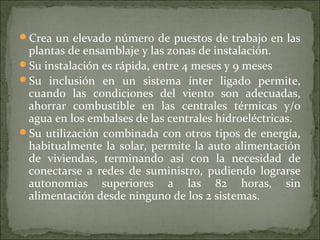 Crea un elevado número de puestos de trabajo en las
plantas de ensamblaje y las zonas de instalación.
Su instalación es rápida, entre 4 meses y 9 meses
Su inclusión en un sistema ínter ligado permite,
cuando las condiciones del viento son adecuadas,
ahorrar combustible en las centrales térmicas y/o
agua en los embalses de las centrales hidroeléctricas.
Su utilización combinada con otros tipos de energía,
habitualmente la solar, permite la auto alimentación
de viviendas, terminando así con la necesidad de
conectarse a redes de suministro, pudiendo lograrse
autonomías superiores a las 82 horas, sin
alimentación desde ninguno de los 2 sistemas.
 
