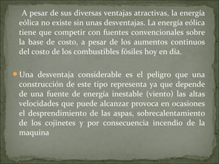 A pesar de sus diversas ventajas atractivas, la energía
eólica no existe sin unas desventajas. La energía eólica
tiene que competir con fuentes convencionales sobre
la base de costo, a pesar de los aumentos continuos
del costo de los combustibles fósiles hoy en día.
Una desventaja considerable es el peligro que una
construcción de este tipo representa ya que depende
de una fuente de energía inestable (viento) las altas
velocidades que puede alcanzar provoca en ocasiones
el desprendimiento de las aspas, sobrecalentamiento
de los cojinetes y por consecuencia incendio de la
maquina
 