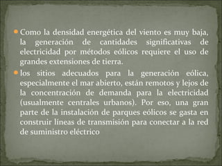 Como la densidad energética del viento es muy baja,
la generación de cantidades significativas de
electricidad por métodos eólicos requiere el uso de
grandes extensiones de tierra.
los sitios adecuados para la generación eólica,
especialmente el mar abierto, están remotos y lejos de
la concentración de demanda para la electricidad
(usualmente centrales urbanos). Por eso, una gran
parte de la instalación de parques eólicos se gasta en
construir líneas de transmisión para conectar a la red
de suministro eléctrico
 