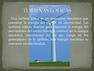 Una turbina eólica es un dispositivo mecánico que
convierte la energía del viento en electricidad. Las
turbinas eólicas diseñan para convertir la energía del
movimiento del viento (energía cinética) en la energía
mecánica, movimiento de un eje. Luego en los
generadores de la turbina, ésta energía mecánica se
convierte en electricidad.
 