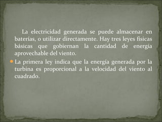 La electricidad generada se puede almacenar en
baterías, o utilizar directamente. Hay tres leyes físicas
básicas que gobiernan la cantidad de energía
aprovechable del viento.
La primera ley indica que la energía generada por la
turbina es proporcional a la velocidad del viento al
cuadrado.
 