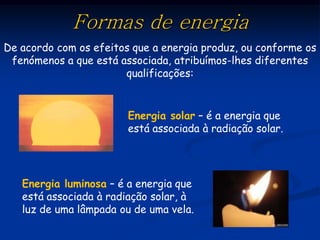 Formas de energia
De acordo com os efeitos que a energia produz, ou conforme os
 fenómenos a que está associada, atribuímos-lhes diferentes
                       qualificações:


                        Energia solar – é a energia que
                        está associada à radiação solar.




   Energia luminosa – é a energia que
   está associada à radiação solar, à
   luz de uma lâmpada ou de uma vela.
 