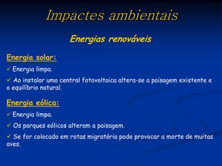 Impactes ambientais
                     Energias renováveis
Energia solar:
 Energia limpa.

 Ao instalar uma central fotovoltaica altera-se a paisagem existente e
o equilíbrio natural.

Energia eólica:
 Energia limpa.
 Os parques eólicos alteram a paisagem.
 Se for colocado em rotas migratória pode provocar a morte de muitas
aves.
 