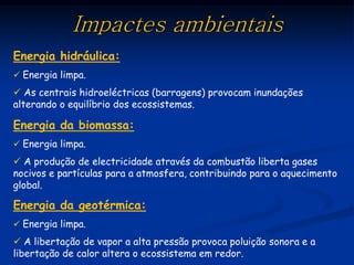 Impactes ambientais
Energia hidráulica:
 Energia limpa.

 As centrais hidroeléctricas (barragens) provocam inundações
alterando o equilíbrio dos ecossistemas.

Energia da biomassa:
 Energia limpa.

 A produção de electricidade através da combustão liberta gases
nocivos e partículas para a atmosfera, contribuindo para o aquecimento
global.

Energia da geotérmica:
 Energia limpa.

 A libertação de vapor a alta pressão provoca poluição sonora e a
libertação de calor altera o ecossistema em redor.
 